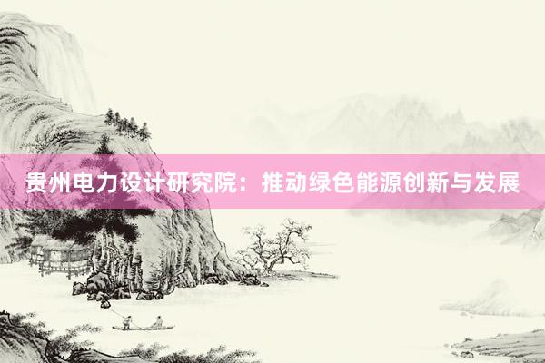 贵州电力设计研究院：推动绿色能源创新与发展