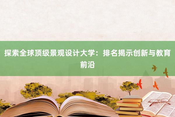 探索全球顶级景观设计大学：排名揭示创新与教育前沿