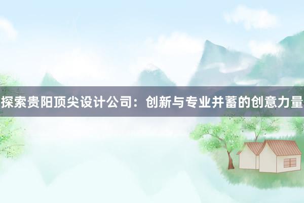 探索贵阳顶尖设计公司：创新与专业并蓄的创意力量