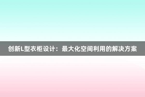 创新L型衣柜设计：最大化空间利用的解决方案